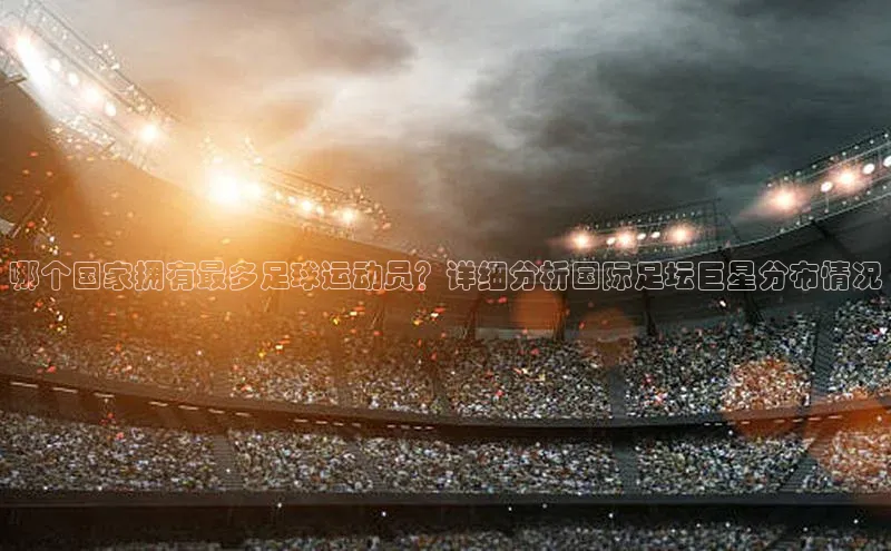 非凡娱乐appARGA公司哪个国家拥有最多足球运动员？详细分析国际足坛巨星分布情况