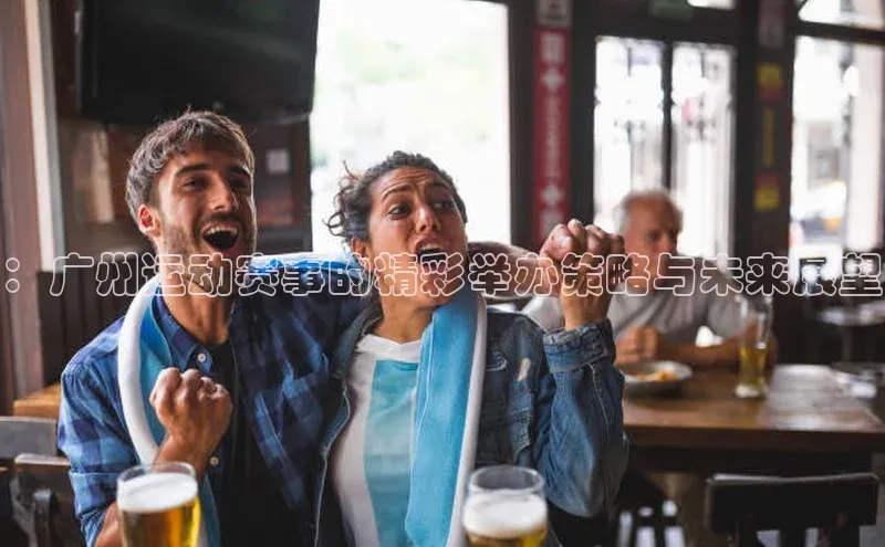 ：广州运动赛事的精彩举办策略与未来展望