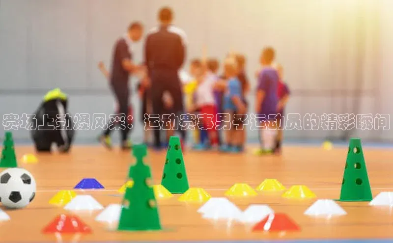 赛场上劲爆风采：运动赛事男子运动员的精彩瞬间