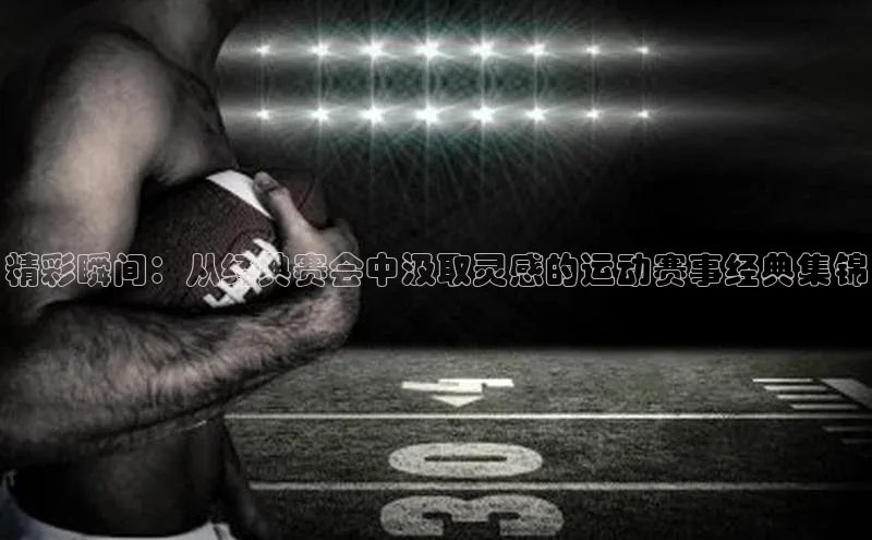 精彩瞬间：从经典赛会中汲取灵感的运动赛事经典集锦