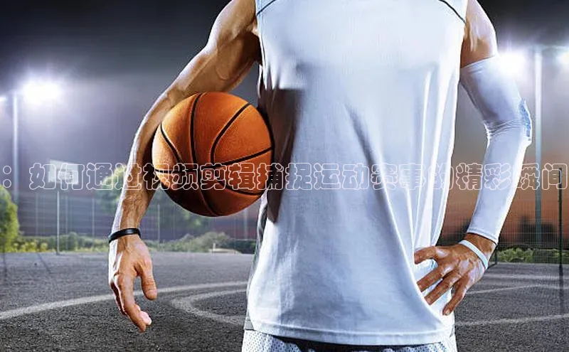 ：如何通过视频剪辑捕捉运动赛事的精彩瞬间