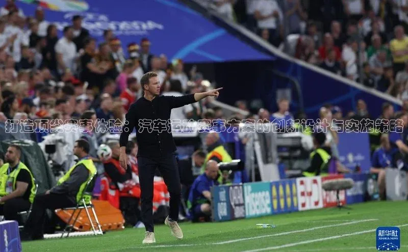 打造顶尖赛事体验：汽车运动赛事方案的创新设计与实施策略